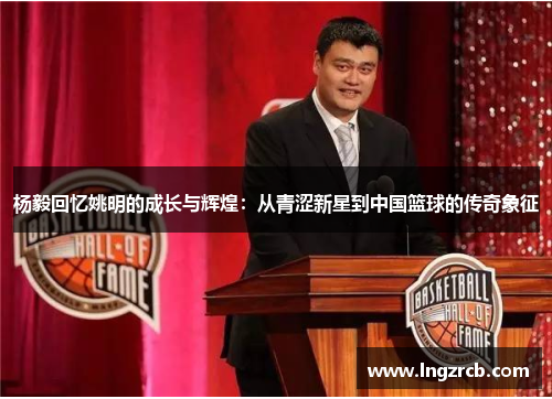 杨毅回忆姚明的成长与辉煌：从青涩新星到中国篮球的传奇象征