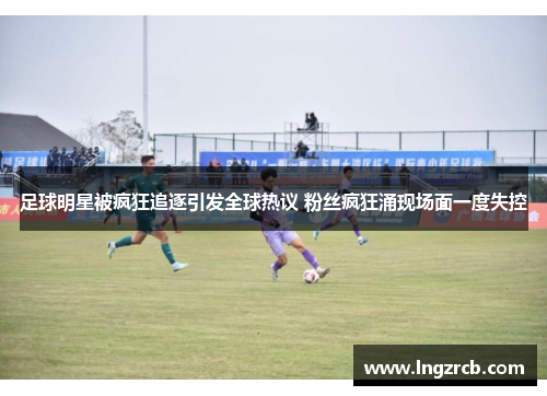 足球明星被疯狂追逐引发全球热议 粉丝疯狂涌现场面一度失控