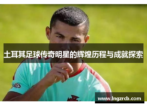 土耳其足球传奇明星的辉煌历程与成就探索