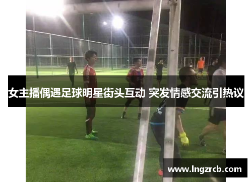 女主播偶遇足球明星街头互动 突发情感交流引热议