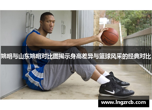姚明与山东姚明对比图揭示身高差异与篮球风采的经典对比