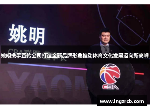 姚明携手宣传公司打造全新品牌形象推动体育文化发展迈向新高峰