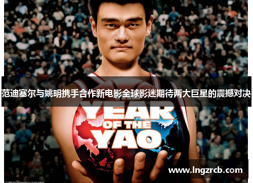 范迪塞尔与姚明携手合作新电影全球影迷期待两大巨星的震撼对决