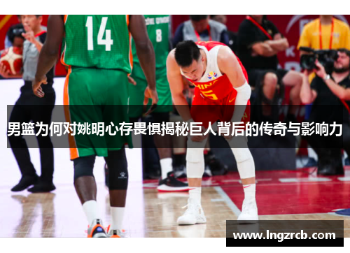 男篮为何对姚明心存畏惧揭秘巨人背后的传奇与影响力