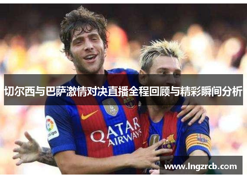 切尔西与巴萨激情对决直播全程回顾与精彩瞬间分析