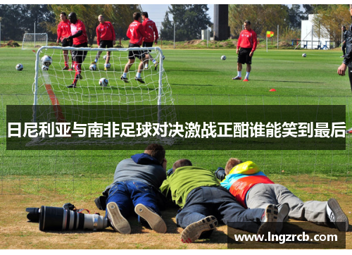日尼利亚与南非足球对决激战正酣谁能笑到最后